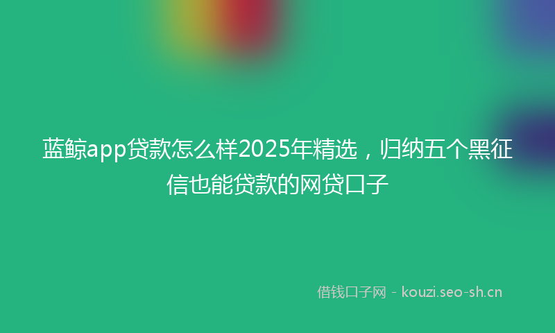 蓝鲸app贷款怎么样2025年精选，归纳五个黑征信也能贷款的网贷口子