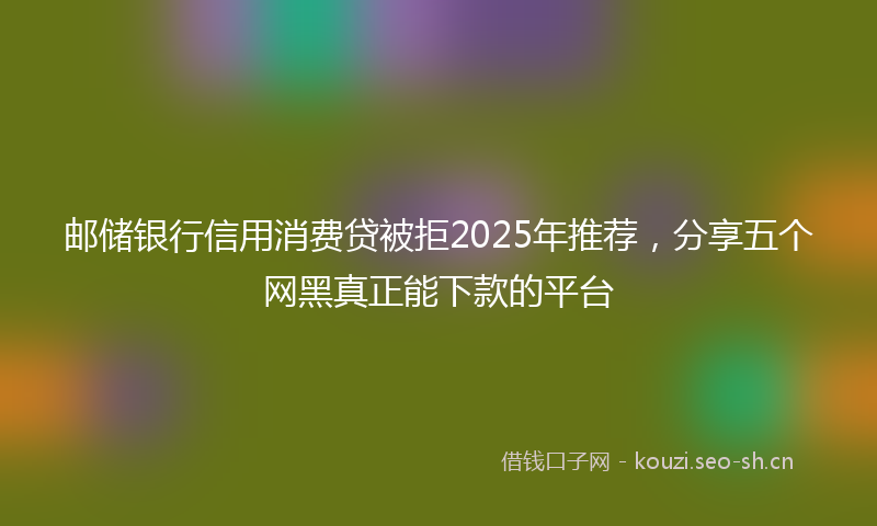 邮储银行信用消费贷被拒2025年推荐，分享五个网黑真正能下款的平台