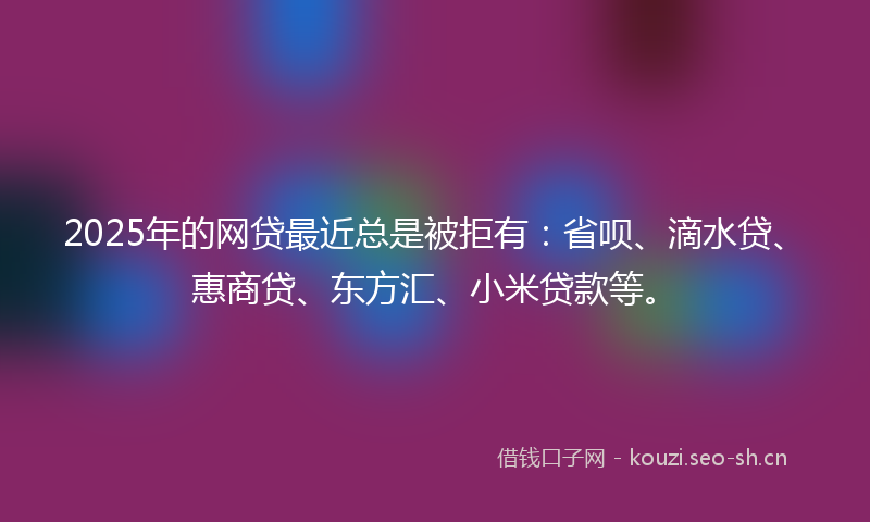 2025年的网贷最近总是被拒有：省呗、滴水贷、惠商贷、东方汇、小米贷款等。