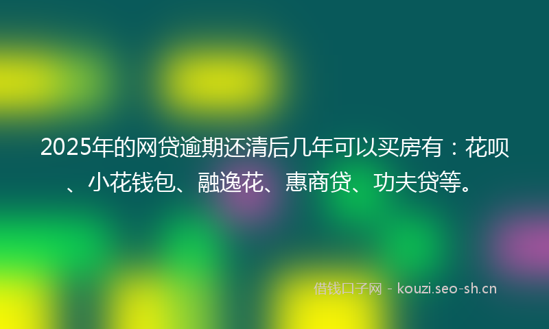 2025年的网贷逾期还清后几年可以买房有：花呗、小花钱包、融逸花、惠商贷、功夫贷等。
