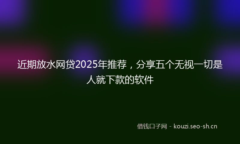 近期放水网贷2025年推荐，分享五个无视一切是人就下款的软件