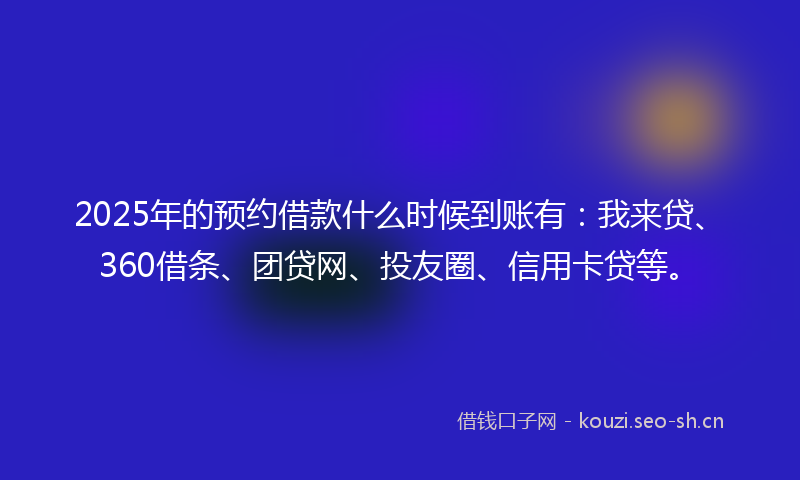 2025年的预约借款什么时候到账有：我来贷、360借条、团贷网、投友圈、信用卡贷等。