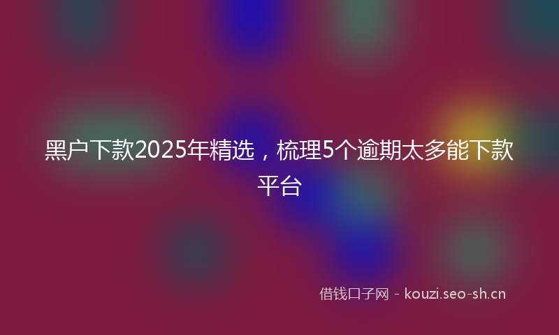 黑户下款2025年精选，梳理5个逾期太多能下款平台
