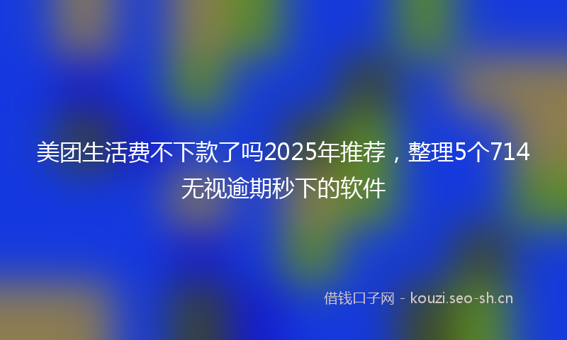 美团生活费不下款了吗2025年推荐，整理5个714无视逾期秒下的软件
