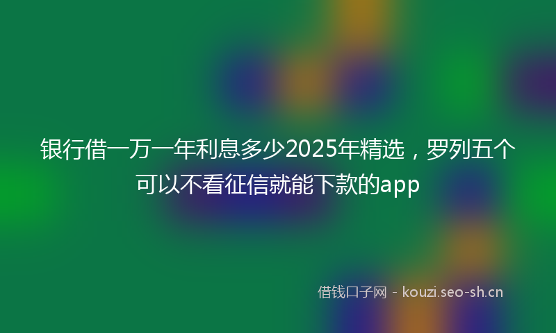 银行借一万一年利息多少2025年精选，罗列五个可以不看征信就能下款的app