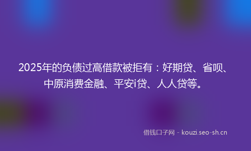 2025年的负债过高借款被拒有：好期贷、省呗、中原消费金融、平安i贷、人人贷等。