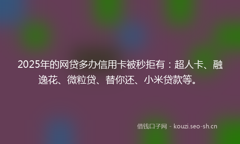 2025年的网贷多办信用卡被秒拒有：超人卡、融逸花、微粒贷、替你还、小米贷款等。