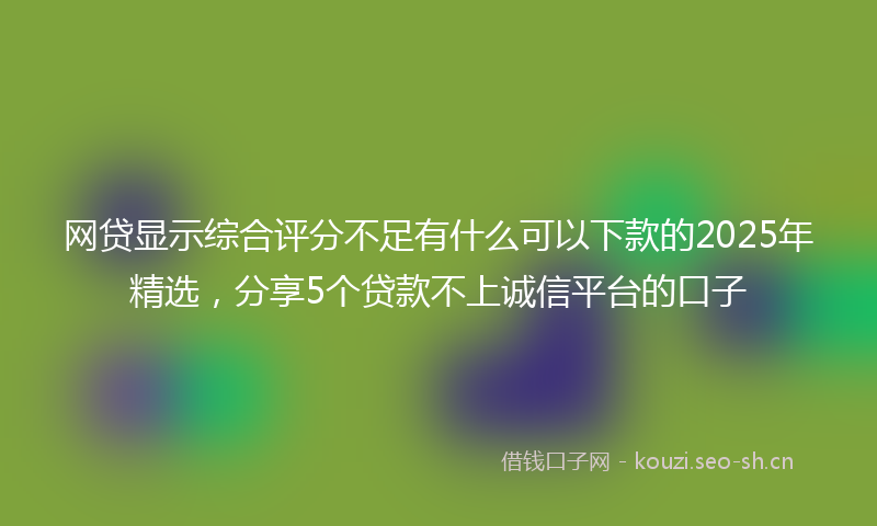 网贷显示综合评分不足有什么可以下款的2025年精选，分享5个贷款不上诚信平台的口子