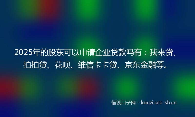 2025年的股东可以申请企业贷款吗有：我来贷、拍拍贷、花呗、维信卡卡贷、京东金融等。