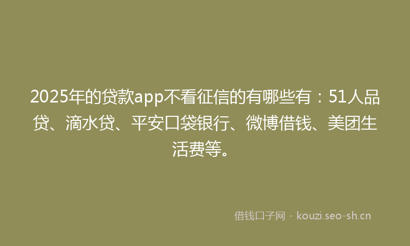 2025年的贷款app不看征信的有哪些有：51人品贷、滴水贷、平安口袋银行、微博借钱、美团生活费等。