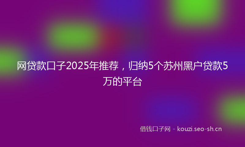 网贷款口子2025年推荐，归纳5个苏州黑户贷款5万的平台