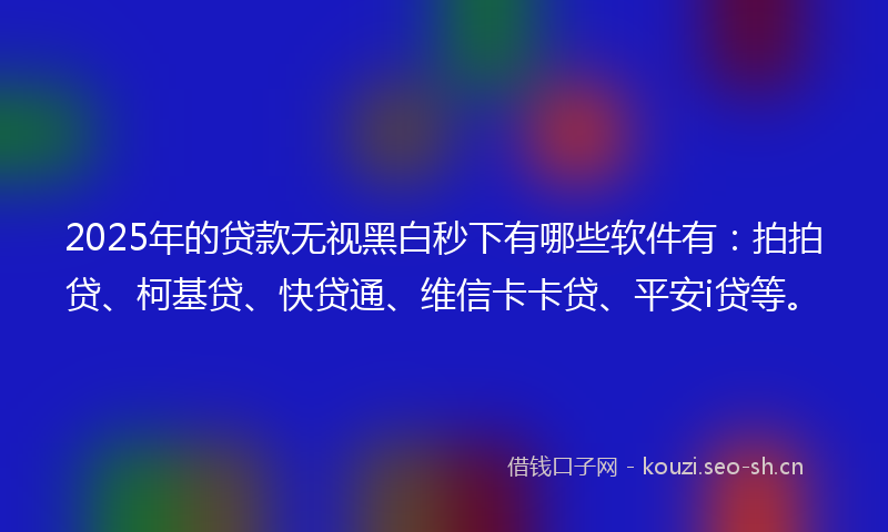 2025年的贷款无视黑白秒下有哪些软件有：拍拍贷、柯基贷、快贷通、维信卡卡贷、平安i贷等。