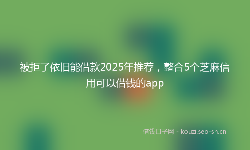 被拒了依旧能借款2025年推荐，整合5个芝麻信用可以借钱的app