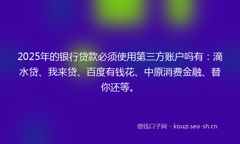 2025年的银行贷款必须使用第三方账户吗有：滴水贷、我来贷、百度有钱花、中原消费金融、替你还等。