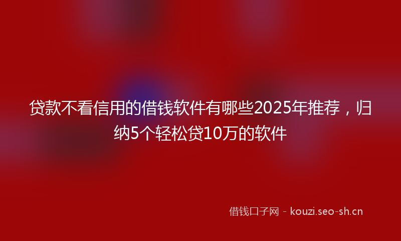贷款不看信用的借钱软件有哪些2025年推荐，归纳5个轻松贷10万的软件