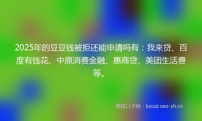 2025年的豆豆钱被拒还能申请吗有：我来贷、百度有钱花、中原消费金融、惠商贷、美团生活费等。