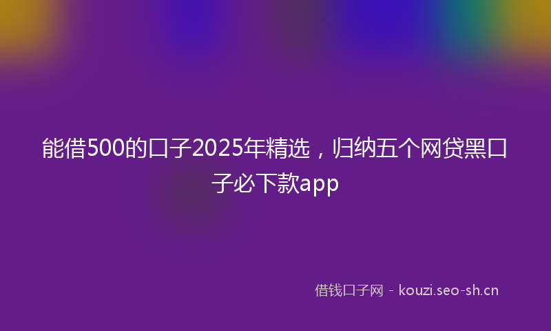 能借500的口子2025年精选，归纳五个网贷黑口子必下款app
