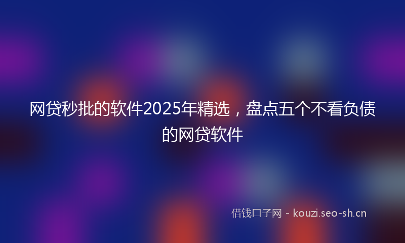网贷秒批的软件2025年精选，盘点五个不看负债的网贷软件