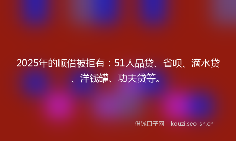 2025年的顺借被拒有：51人品贷、省呗、滴水贷、洋钱罐、功夫贷等。