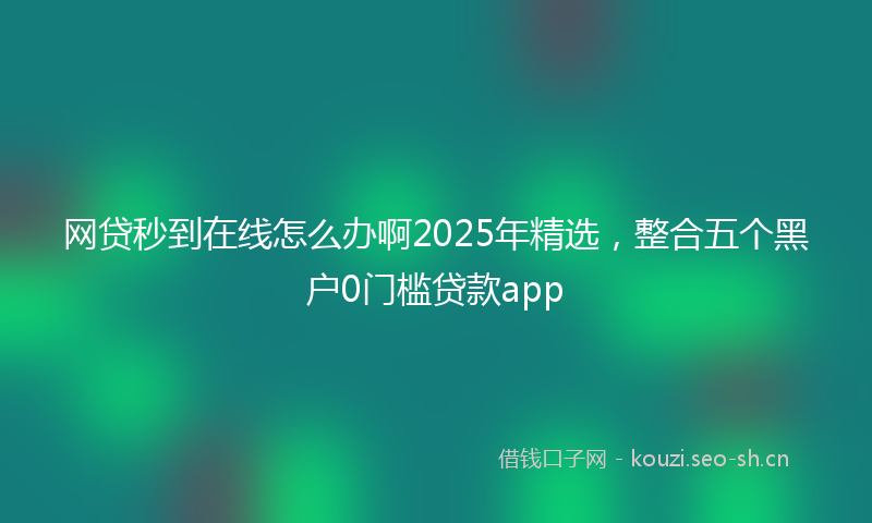 网贷秒到在线怎么办啊2025年精选，整合五个黑户0门槛贷款app