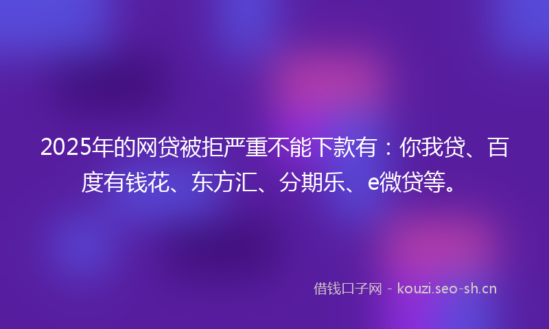 2025年的网贷被拒严重不能下款有：你我贷、百度有钱花、东方汇、分期乐、e微贷等。