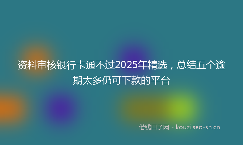 资料审核银行卡通不过2025年精选，总结五个逾期太多仍可下款的平台