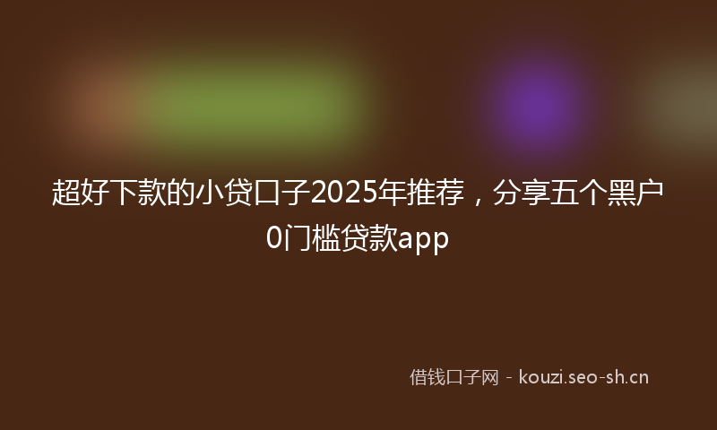 超好下款的小贷口子2025年推荐，分享五个黑户0门槛贷款app