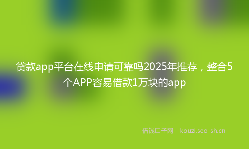 贷款app平台在线申请可靠吗2025年推荐，整合5个APP容易借款1万块的app