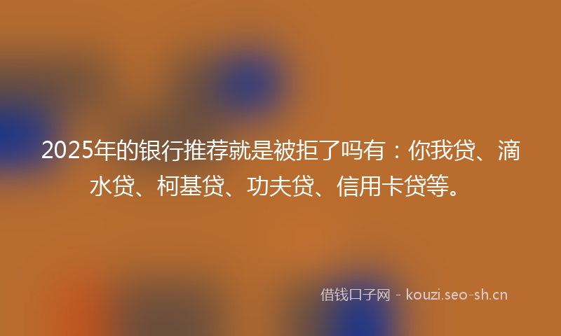 2025年的银行推荐就是被拒了吗有：你我贷、滴水贷、柯基贷、功夫贷、信用卡贷等。