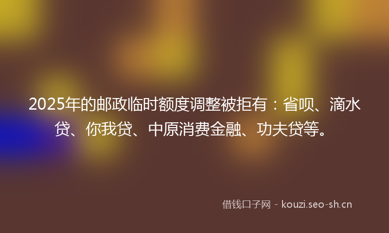 2025年的邮政临时额度调整被拒有：省呗、滴水贷、你我贷、中原消费金融、功夫贷等。