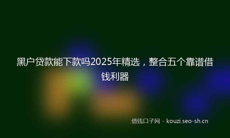 黑户贷款能下款吗2025年精选，整合五个靠谱借钱利器