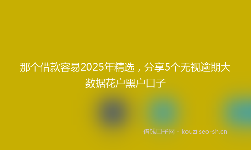 那个借款容易2025年精选，分享5个无视逾期大数据花户黑户口子