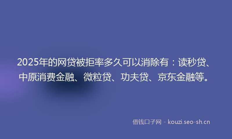 2025年的网贷被拒率多久可以消除有：读秒贷、中原消费金融、微粒贷、功夫贷、京东金融等。
