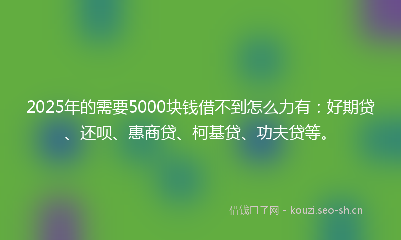 2025年的需要5000块钱借不到怎么力有：好期贷、还呗、惠商贷、柯基贷、功夫贷等。