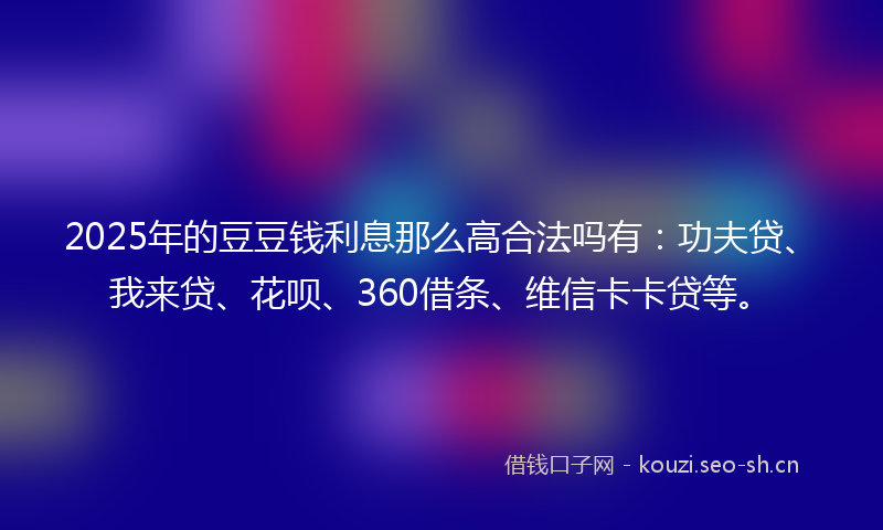 2025年的豆豆钱利息那么高合法吗有：功夫贷、我来贷、花呗、360借条、维信卡卡贷等。