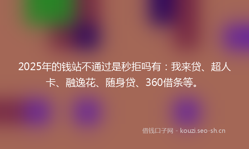 2025年的钱站不通过是秒拒吗有：我来贷、超人卡、融逸花、随身贷、360借条等。