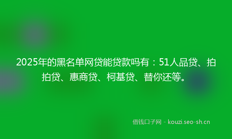 2025年的黑名单网贷能贷款吗有：51人品贷、拍拍贷、惠商贷、柯基贷、替你还等。
