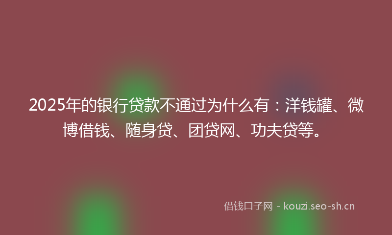 2025年的银行贷款不通过为什么有：洋钱罐、微博借钱、随身贷、团贷网、功夫贷等。