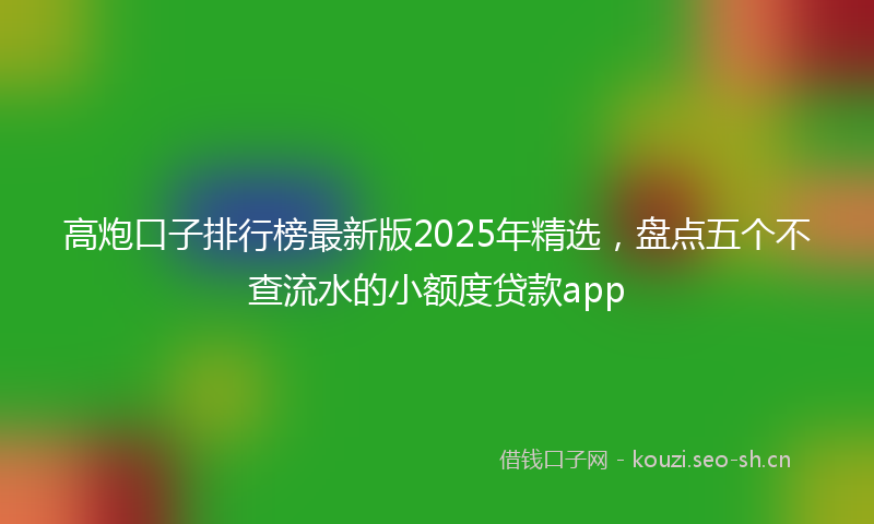 高炮口子排行榜最新版2025年精选，盘点五个不查流水的小额度贷款app
