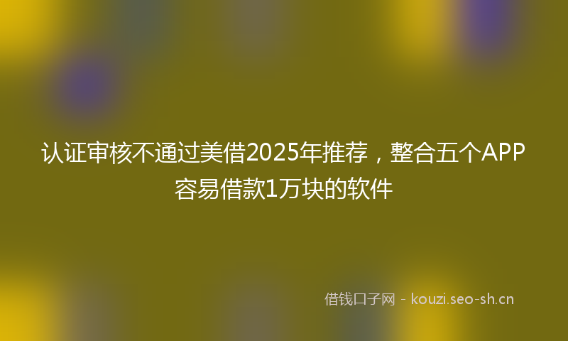 认证审核不通过美借2025年推荐，整合五个APP容易借款1万块的软件