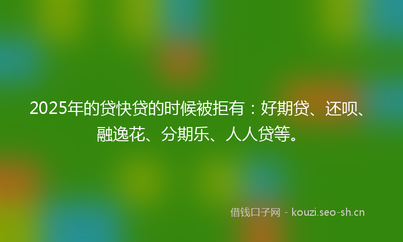 2025年的贷快贷的时候被拒有：好期贷、还呗、融逸花、分期乐、人人贷等。