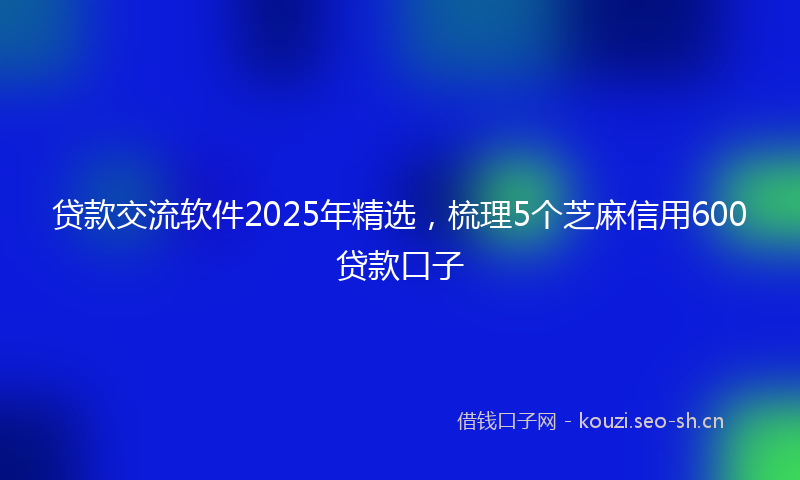 贷款交流软件2025年精选，梳理5个芝麻信用600贷款口子
