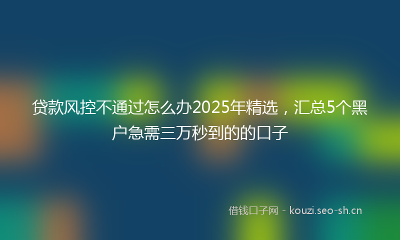 贷款风控不通过怎么办2025年精选，汇总5个黑户急需三万秒到的的口子