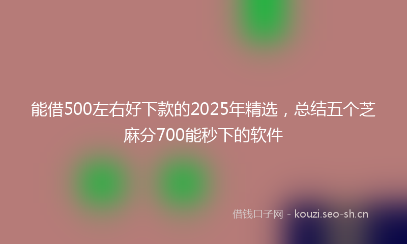 能借500左右好下款的2025年精选，总结五个芝麻分700能秒下的软件