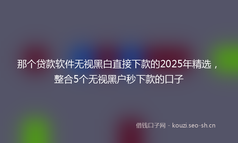 那个贷款软件无视黑白直接下款的2025年精选，整合5个无视黑户秒下款的口子