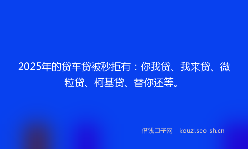 2025年的贷车贷被秒拒有：你我贷、我来贷、微粒贷、柯基贷、替你还等。