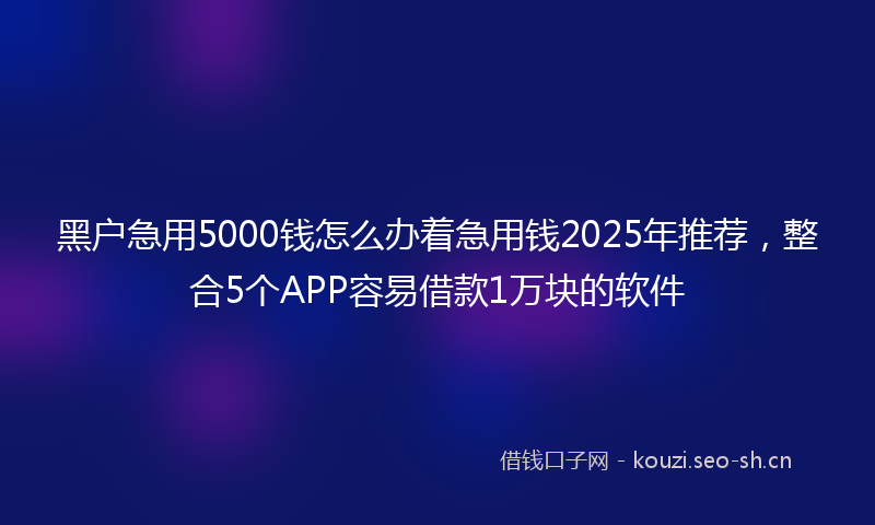 黑户急用5000钱怎么办着急用钱2025年推荐，整合5个APP容易借款1万块的软件