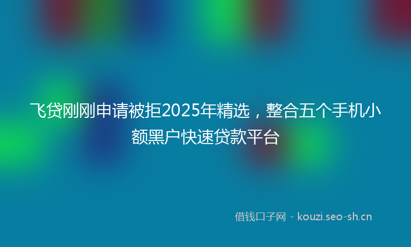 飞贷刚刚申请被拒2025年精选，整合五个手机小额黑户快速贷款平台
