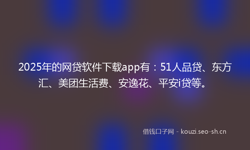 2025年的网贷软件下载app有：51人品贷、东方汇、美团生活费、安逸花、平安i贷等。