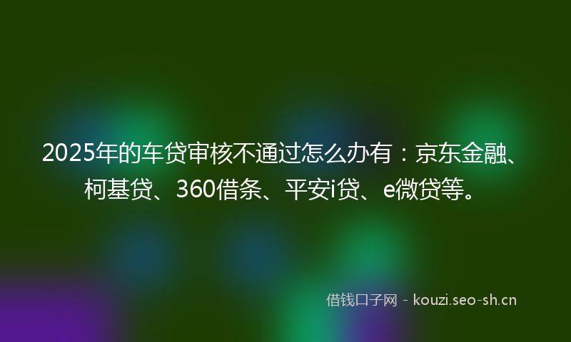 2025年的车贷审核不通过怎么办有：京东金融、柯基贷、360借条、平安i贷、e微贷等。